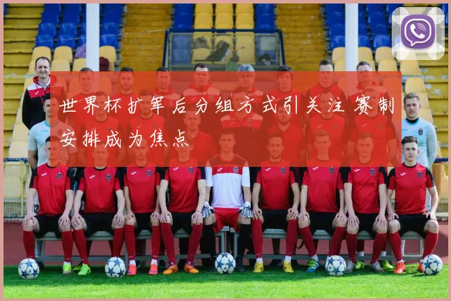 世界杯扩军后分组方式引关注 赛制安排成为焦点