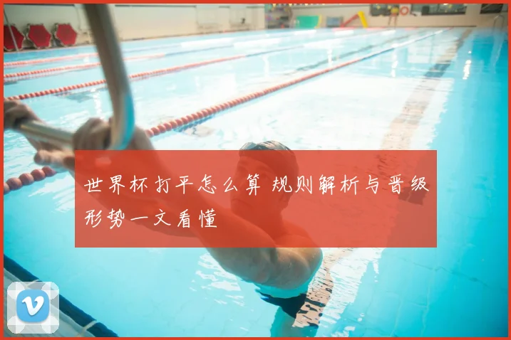 世界杯打平怎么算 规则解析与晋级形势一文看懂