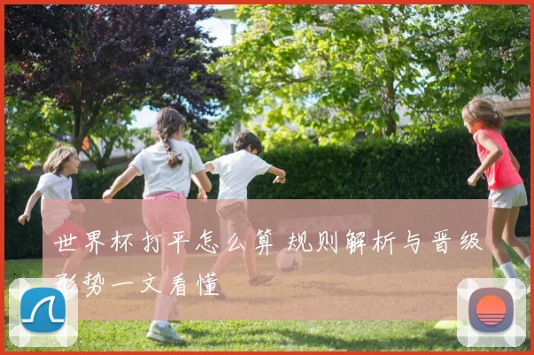 世界杯打平怎么算 规则解析与晋级形势一文看懂