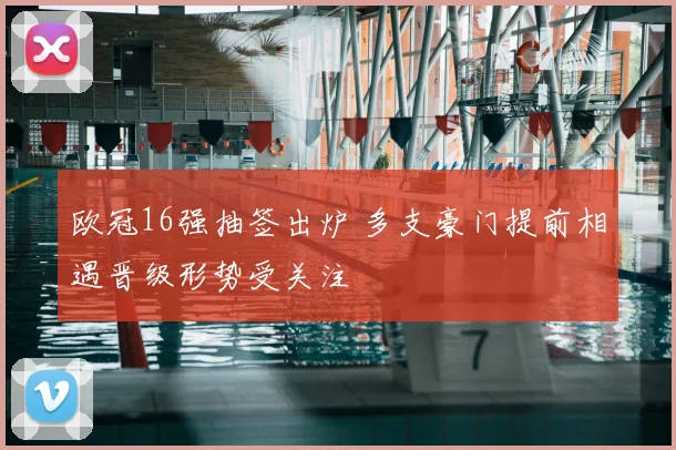 欧冠16强抽签出炉 多支豪门提前相遇晋级形势受关注