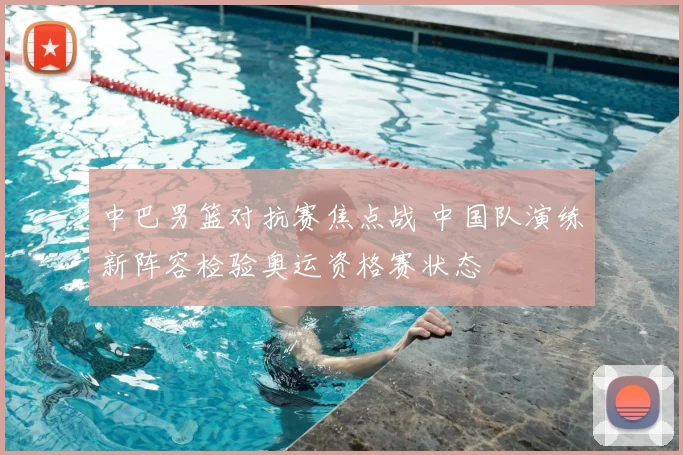 中巴男篮对抗赛焦点战 中国队演练新阵容检验奥运资格赛状态