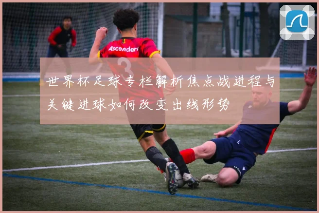 世界杯足球专栏解析焦点战进程与关键进球如何改变出线形势