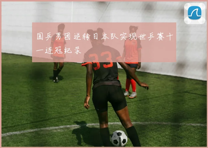 国乒男团逆转日本队实现世乒赛十一连冠纪录