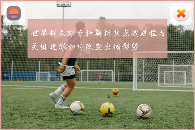 世界杯足球专栏解析焦点战进程与关键进球如何改变出线形势