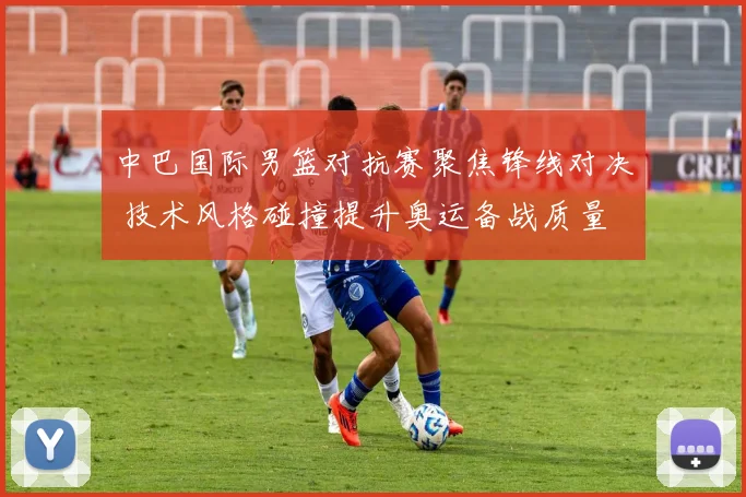 中巴国际男篮对抗赛聚焦锋线对决 技术风格碰撞提升奥运备战质量