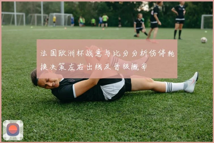 法国欧洲杯战意与比分分析伤停轮换决策左右出线及晋级概率