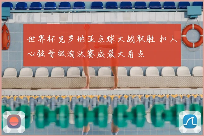 世界杯克罗地亚点球大战取胜 扣人心弦晋级淘汰赛成最大看点