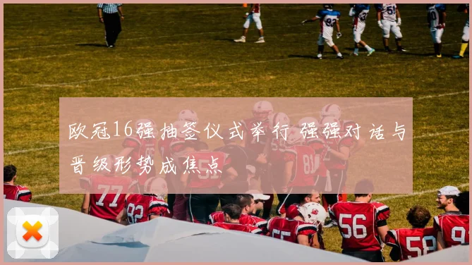 欧冠16强抽签仪式举行 强强对话与晋级形势成焦点