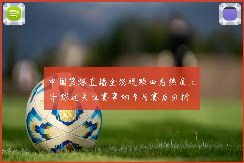 中国篮球直播全场视频回看热度上升 球迷关注赛事细节与赛后分析