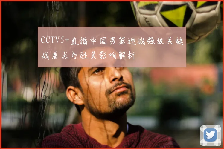CCTV5+直播中国男篮迎战强敌关键战看点与胜负影响解析
