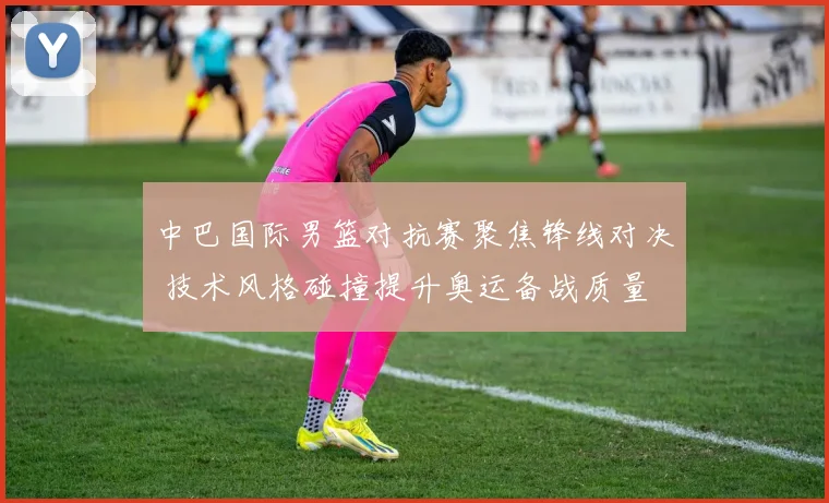 中巴国际男篮对抗赛聚焦锋线对决 技术风格碰撞提升奥运备战质量