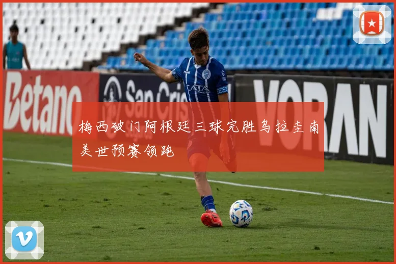 梅西破门阿根廷三球完胜乌拉圭南美世预赛领跑