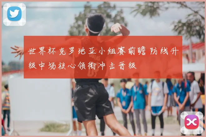 世界杯克罗地亚小组赛前瞻 防线升级中场核心领衔冲击晋级