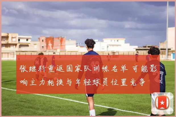 张继科重返国家队训练名单 可能影响主力轮换与年轻球员位置竞争