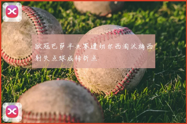 欧冠巴萨半决赛遭切尔西淘汰梅西射失点球成转折点