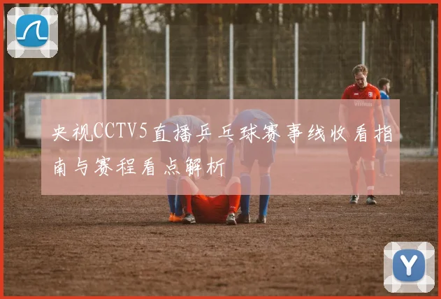 央视CCTV5直播乒乓球赛事线收看指南与赛程看点解析