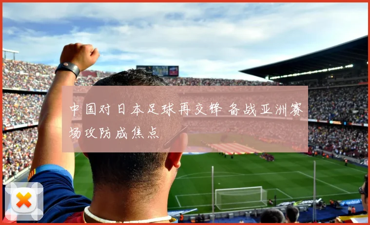 中国对日本足球再交锋 备战亚洲赛场攻防成焦点