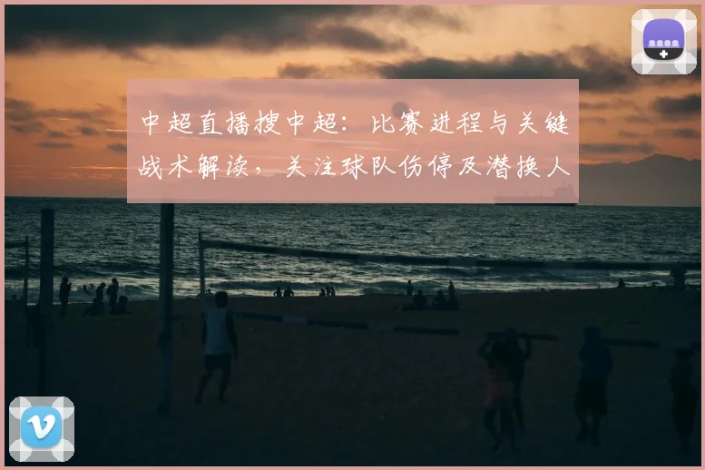 中超直播搜中超：比赛进程与关键战术解读，关注球队伤停及潜换人调整