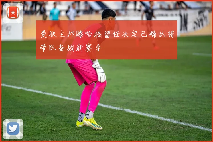 曼联主帅滕哈格留任决定已确认将带队备战新赛季