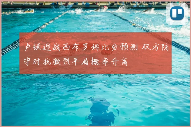 卢顿迎战西布罗姆比分预测 双方防守对抗激烈平局概率升高