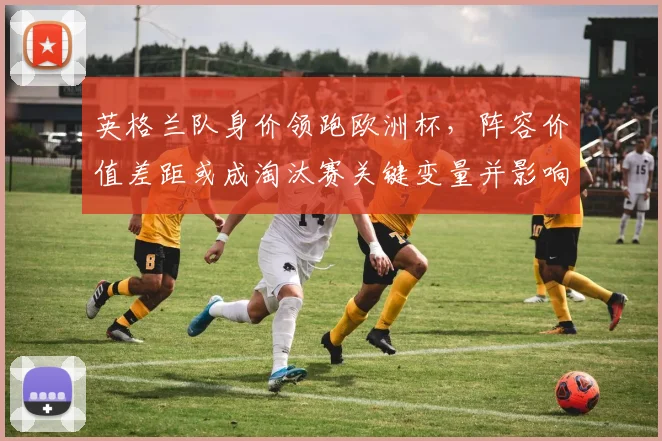 英格兰队身价领跑欧洲杯，阵容价值差距或成淘汰赛关键变量并影响晋级