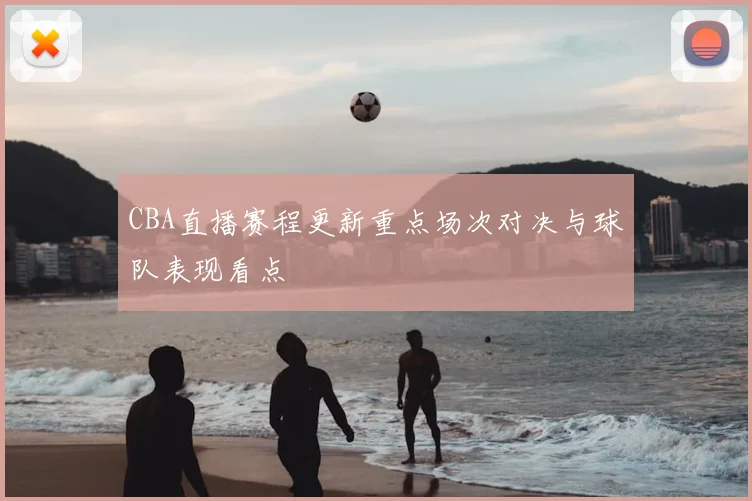 CBA直播赛程更新重点场次对决与球队表现看点