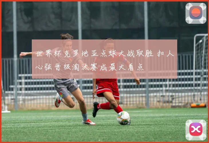 世界杯克罗地亚点球大战取胜 扣人心弦晋级淘汰赛成最大看点