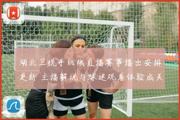 湖北卫视手机线直播赛事播出安排更新 主播解说与球迷观看体验成关注焦点
