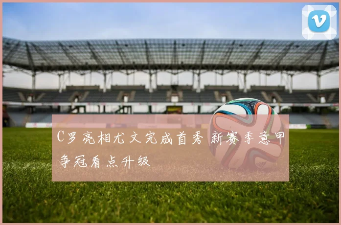 C罗亮相尤文完成首秀 新赛季意甲争冠看点升级