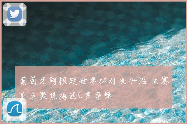 葡萄牙阿根廷世界杯对决升温 决赛看点聚焦梅西C罗争锋