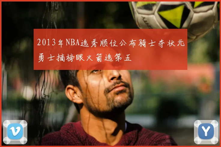 2013年NBA选秀顺位公布骑士夺状元勇士摘榜眼火箭选第五