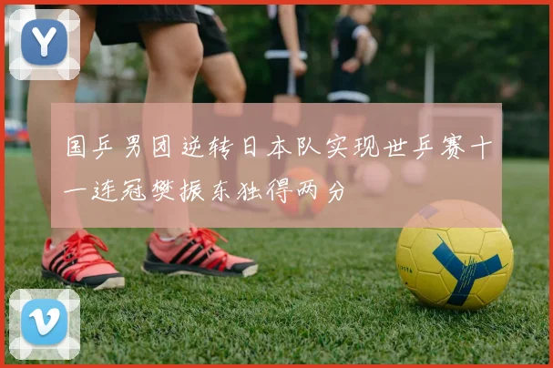 国乒男团逆转日本队实现世乒赛十一连冠樊振东独得两分