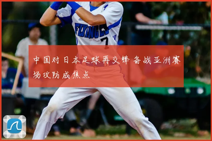 中国对日本足球再交锋 备战亚洲赛场攻防成焦点