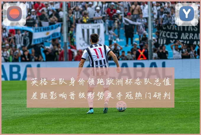 英格兰队身价领跑欧洲杯各队总值差距影响晋级形势及夺冠热门研判