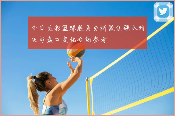 今日竞彩篮球胜负分析聚焦强队对决与盘口变化冷热参考