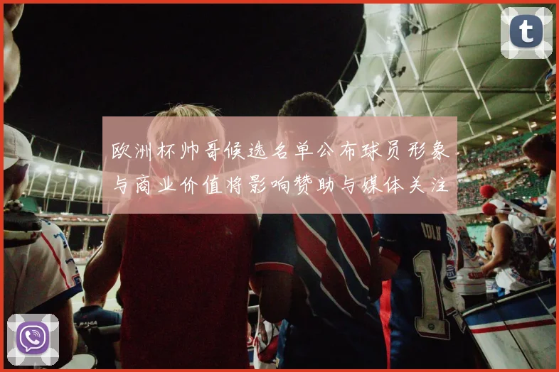 欧洲杯帅哥候选名单公布球员形象与商业价值将影响赞助与媒体关注