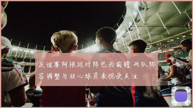 友谊赛阿根廷对阵巴西前瞻 两队阵容调整与核心球员表现受关注