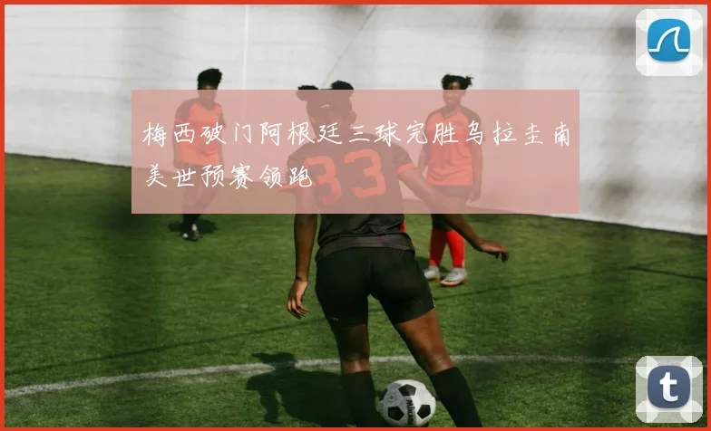 梅西破门阿根廷三球完胜乌拉圭南美世预赛领跑