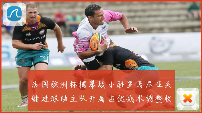 法国欧洲杯揭幕战小胜罗马尼亚关键进球助主队开局占优战术调整收效