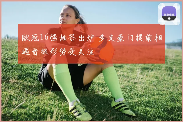 欧冠16强抽签出炉 多支豪门提前相遇晋级形势受关注