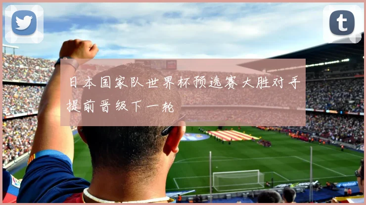 日本国家队世界杯预选赛大胜对手提前晋级下一轮