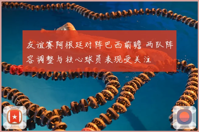 友谊赛阿根廷对阵巴西前瞻 两队阵容调整与核心球员表现受关注