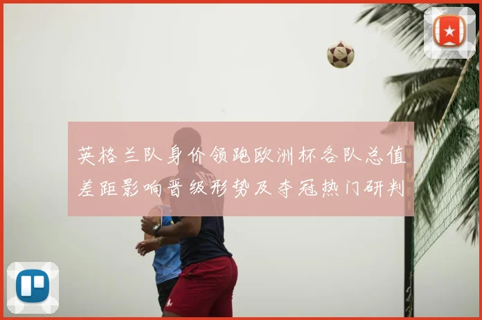 英格兰队身价领跑欧洲杯各队总值差距影响晋级形势及夺冠热门研判
